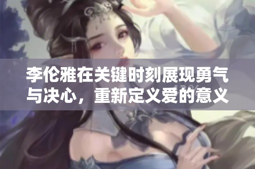 李伦雅在关键时刻展现勇气与决心，重新定义爱的意义