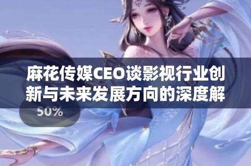 麻花传媒CEO谈影视行业创新与未来发展方向的深度解析