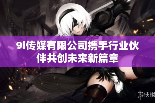 9i传媒有限公司携手行业伙伴共创未来新篇章