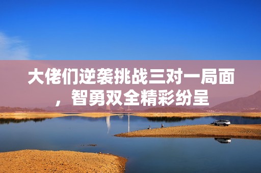 大佬们逆袭挑战三对一局面，智勇双全精彩纷呈