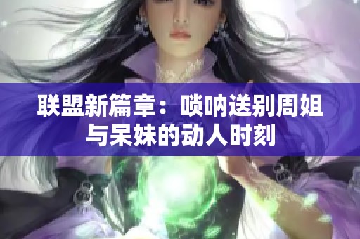 联盟新篇章：唢呐送别周姐与呆妹的动人时刻