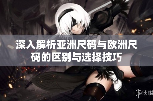 深入解析亚洲尺码与欧洲尺码的区别与选择技巧