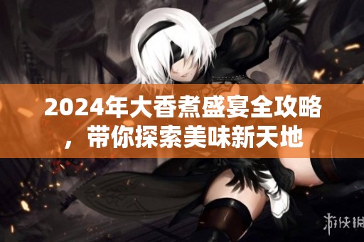 2024年大香煮盛宴全攻略，带你探索美味新天地