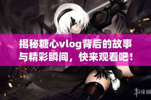揭秘糖心vlog背后的故事与精彩瞬间，快来观看吧！