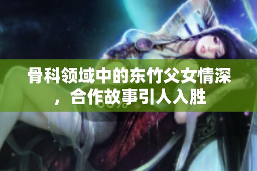 骨科领域中的东竹父女情深，合作故事引人入胜