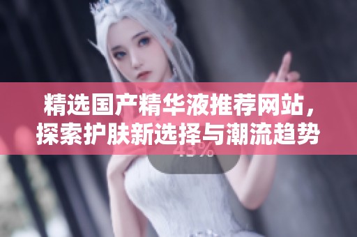 精选国产精华液推荐网站，探索护肤新选择与潮流趋势