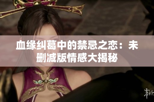 血缘纠葛中的禁忌之恋：未删减版情感大揭秘