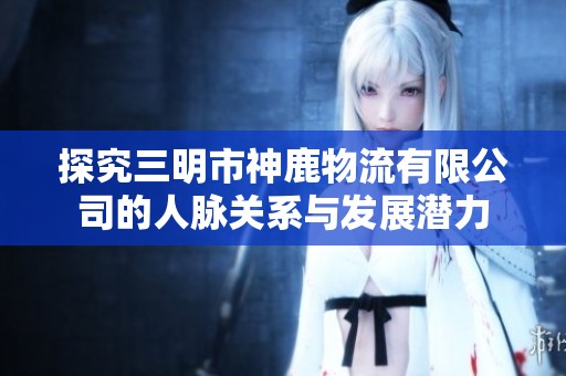 探究三明市神鹿物流有限公司的人脉关系与发展潜力