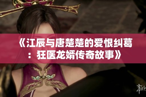 《江辰与唐楚楚的爱恨纠葛：狂医龙婿传奇故事》