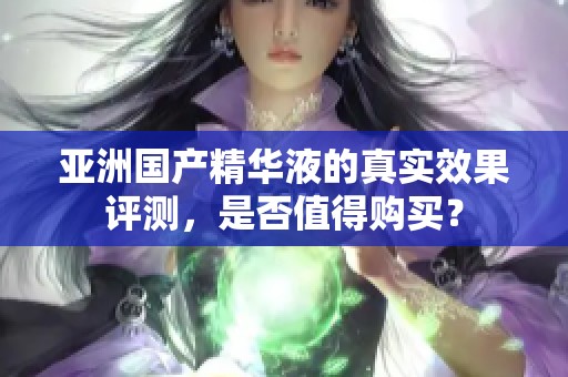 亚洲国产精华液的真实效果评测，是否值得购买？