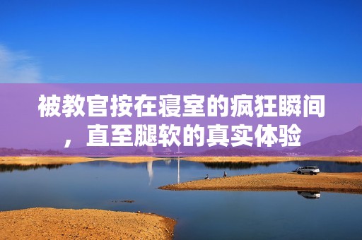 被教官按在寝室的疯狂瞬间，直至腿软的真实体验