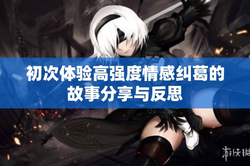 初次体验高强度情感纠葛的故事分享与反思
