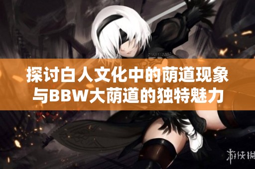 探讨白人文化中的荫道现象与BBW大荫道的独特魅力