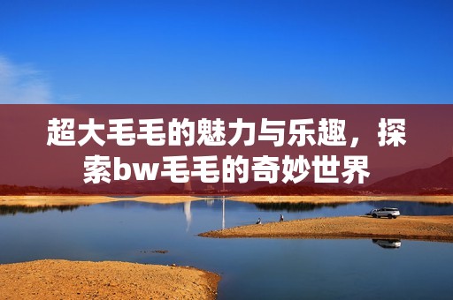 超大毛毛的魅力与乐趣，探索bw毛毛的奇妙世界
