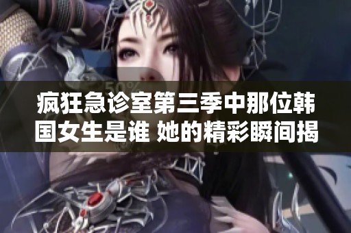 疯狂急诊室第三季中那位韩国女生是谁 她的精彩瞬间揭晓