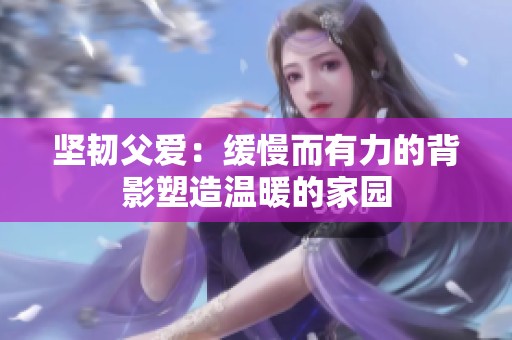 坚韧父爱：缓慢而有力的背影塑造温暖的家园