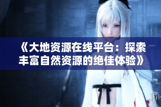 《大地资源在线平台：探索丰富自然资源的绝佳体验》