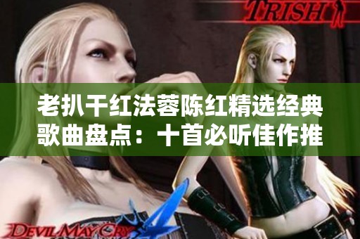 老扒干红法蓉陈红精选经典歌曲盘点：十首必听佳作推荐