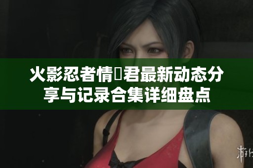 火影忍者情報君最新动态分享与记录合集详细盘点