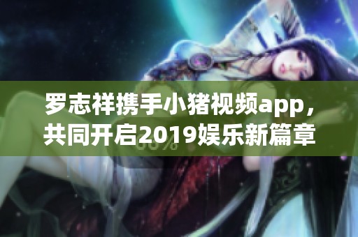 罗志祥携手小猪视频app，共同开启2019娱乐新篇章