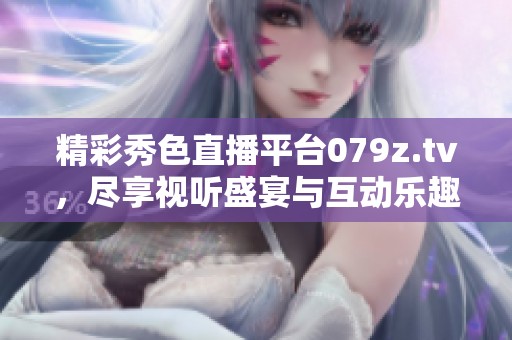 精彩秀色直播平台079z.tv，尽享视听盛宴与互动乐趣