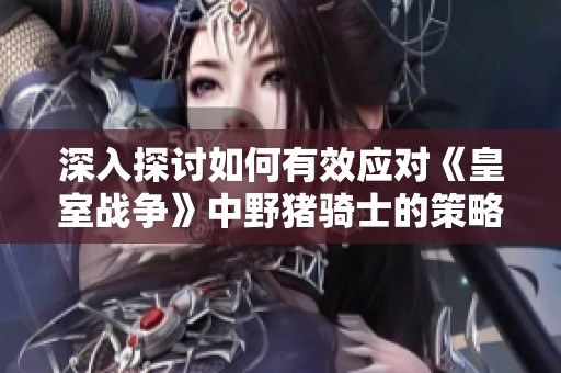 深入探讨如何有效应对《皇室战争》中野猪骑士的策略技巧