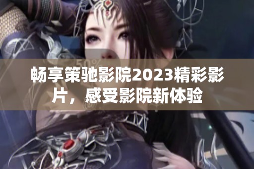 畅享策驰影院2023精彩影片，感受影院新体验