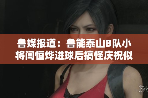 鲁媒报道：鲁能泰山B队小将闫恒烨进球后搞怪庆祝似拧灯泡
