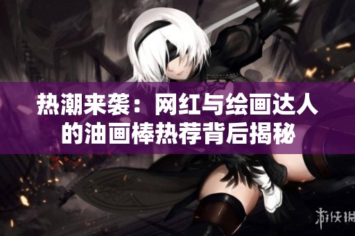 热潮来袭：网红与绘画达人的油画棒热荐背后揭秘