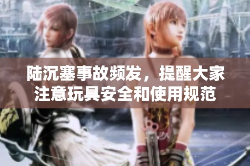 陆沉塞事故频发，提醒大家注意玩具安全和使用规范