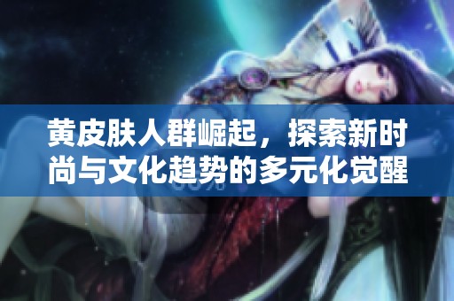 黄皮肤人群崛起，探索新时尚与文化趋势的多元化觉醒