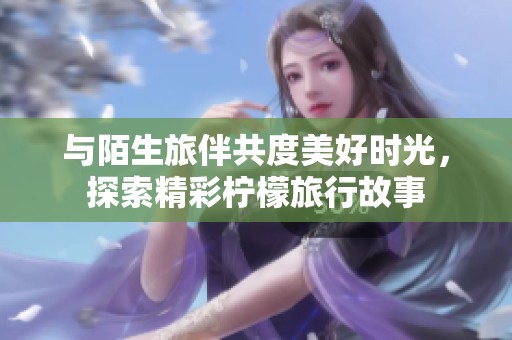 与陌生旅伴共度美好时光，探索精彩柠檬旅行故事