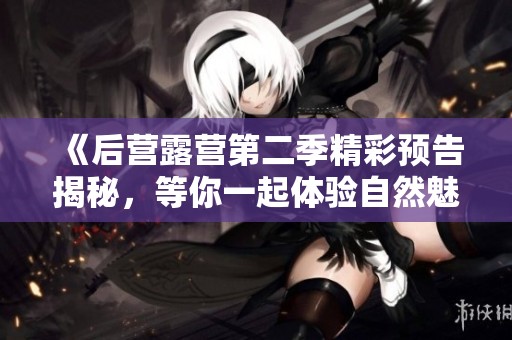 《后营露营第二季精彩预告揭秘，等你一起体验自然魅力》