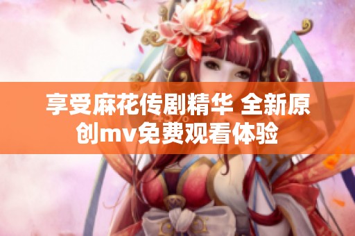 享受麻花传剧精华 全新原创mv免费观看体验