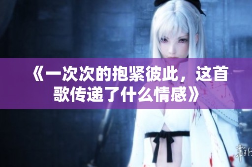 《一次次的抱紧彼此，这首歌传递了什么情感》
