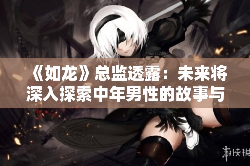 《如龙》总监透露：未来将深入探索中年男性的故事与历程