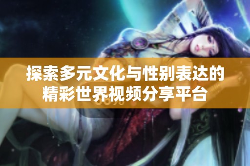 探索多元文化与性别表达的精彩世界视频分享平台