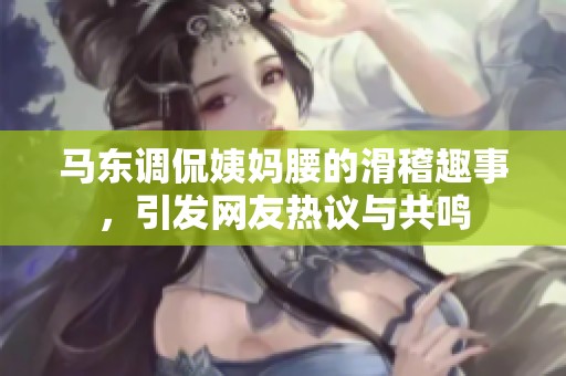 马东调侃姨妈腰的滑稽趣事，引发网友热议与共鸣