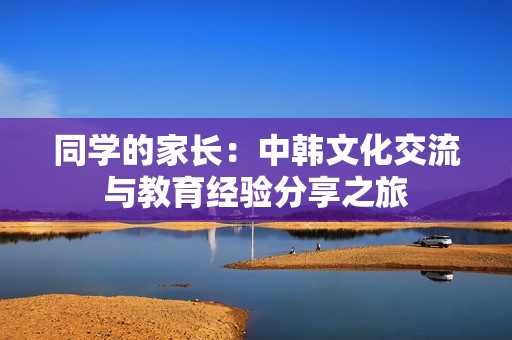 同学的家长：中韩文化交流与教育经验分享之旅