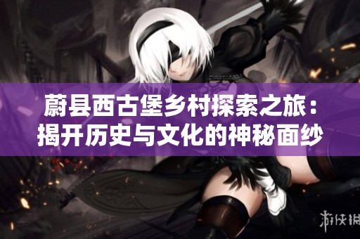 蔚县西古堡乡村探索之旅：揭开历史与文化的神秘面纱
