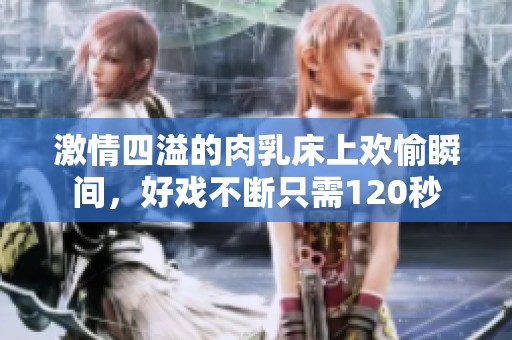 激情四溢的肉乳床上欢愉瞬间，好戏不断只需120秒