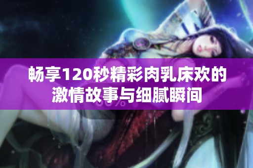 畅享120秒精彩肉乳床欢的激情故事与细腻瞬间