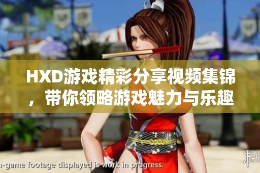 HXD游戏精彩分享视频集锦，带你领略游戏魅力与乐趣