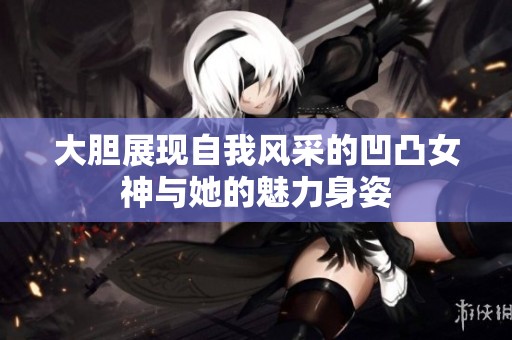大胆展现自我风采的凹凸女神与她的魅力身姿