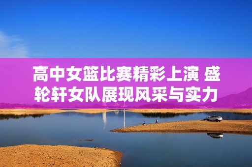 高中女篮比赛精彩上演 盛轮轩女队展现风采与实力