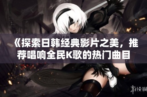 《探索日韩经典影片之美，推荐唱响全民K歌的热门曲目》