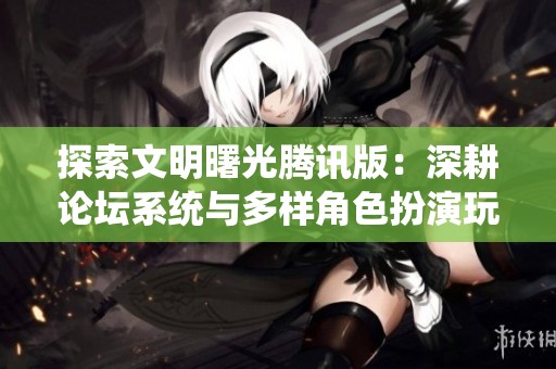 探索文明曙光腾讯版：深耕论坛系统与多样角色扮演玩法的精彩世界