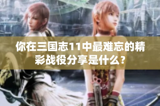 你在三国志11中最难忘的精彩战役分享是什么？