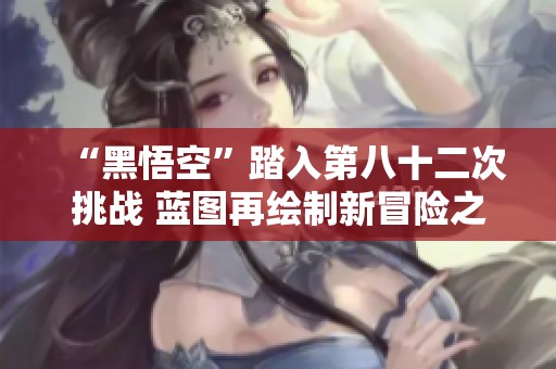 “黑悟空”踏入第八十二次挑战 蓝图再绘制新冒险之旅