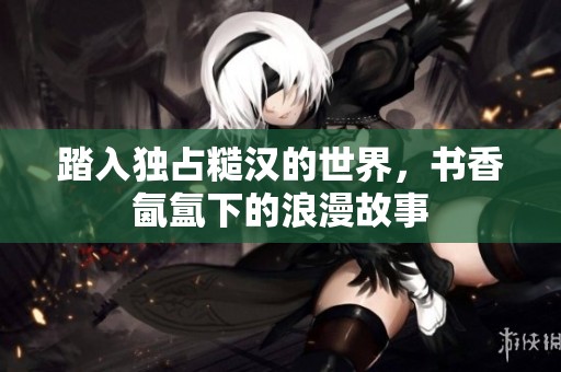 踏入独占糙汉的世界，书香氤氲下的浪漫故事